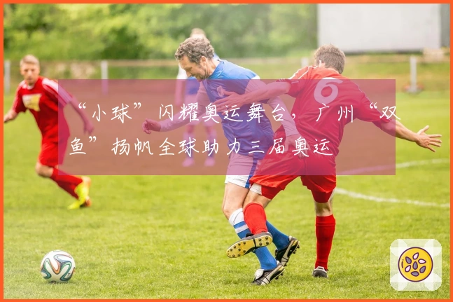 “小球”闪耀奥运舞台，广州“双鱼”扬帆全球助力三届奥运