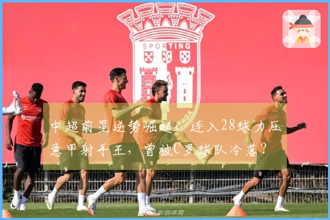 中超前星逆势崛起，连入28球力压意甲射手王，曾被C罗球队冷落？