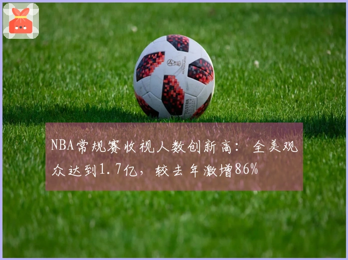 NBA常规赛收视人数创新高：全美观众达到1.7亿，较去年激增86%