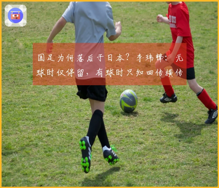国足为何落后于日本？李玮锋：无球时仅停留，有球时只知回传横传。