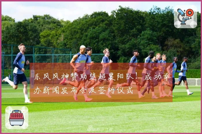 东风风神赞助楚超襄阳队！成功举办新闻发布会及签约仪式