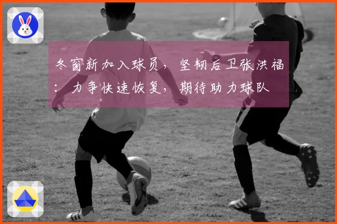 冬窗新加入球员，坚韧后卫张洪福：力争快速恢复，期待助力球队