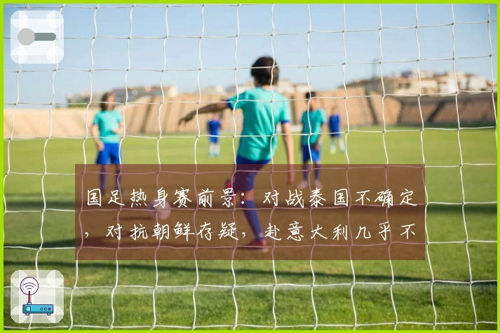 国足热身赛前景：对战泰国不确定，对抗朝鲜存疑，赴意大利几乎不可能