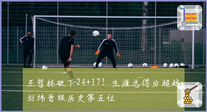 王哲林砍下24+17！生涯总得分超越刘炜晋级历史第五位