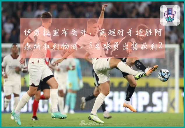 伊劳拉宣布离开，英超对手连胜阿森纳和利物浦，5名球员出售获利25亿英镑