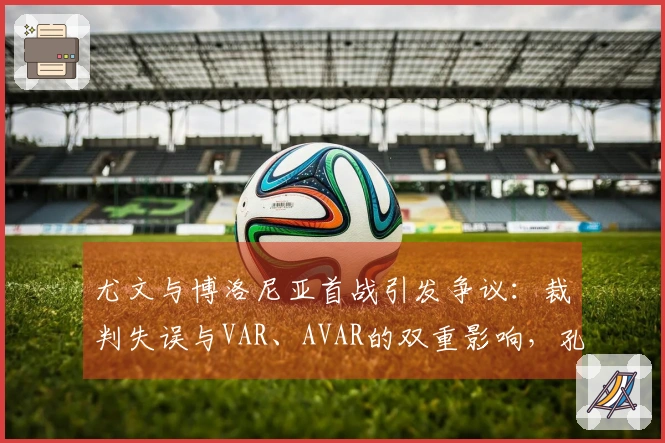 尤文与博洛尼亚首战引发争议：裁判失误与VAR、AVAR的双重影响，孔蒂与马洛塔曾对此提出抗议