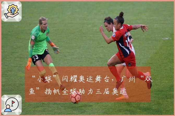 “小球”闪耀奥运舞台，广州“双鱼”扬帆全球助力三届奥运