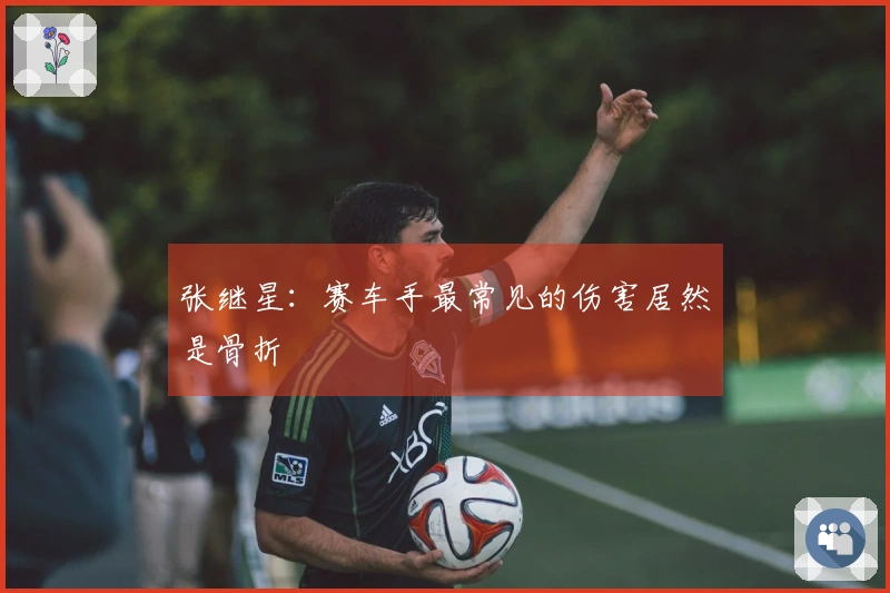 张继星：赛车手最常见的伤害居然是骨折