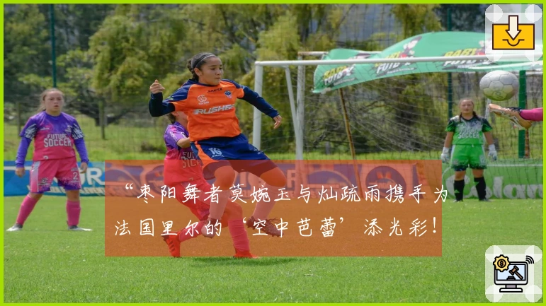 “枣阳舞者莫婉玉与灿疏雨携手为法国里尔的‘空中芭蕾’添光彩！”