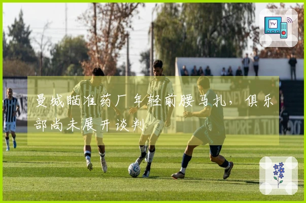 曼城瞄准药厂年轻前腰马扎，俱乐部尚未展开谈判