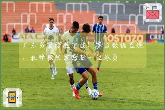 广东男篮险胜宁波！赛后数据显现，杜锋教练该感激一位球员
