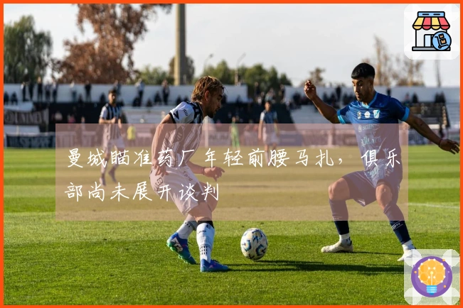 曼城瞄准药厂年轻前腰马扎，俱乐部尚未展开谈判