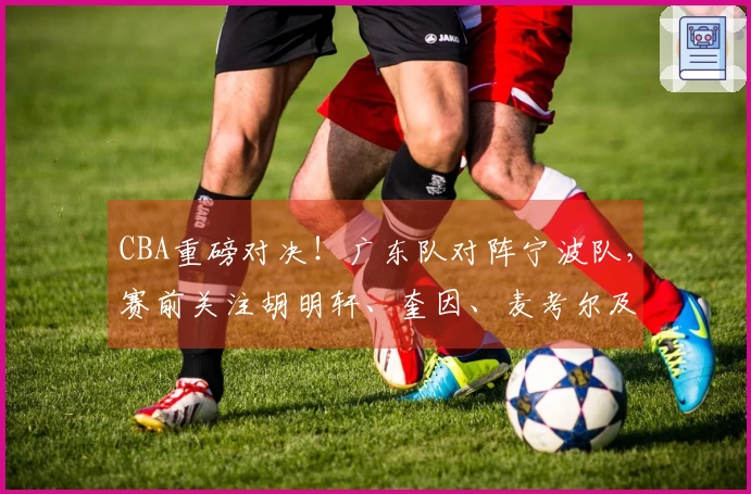CBA重磅对决！广东队对阵宁波队，赛前关注胡明轩、奎因、麦考尔及宁波队动态