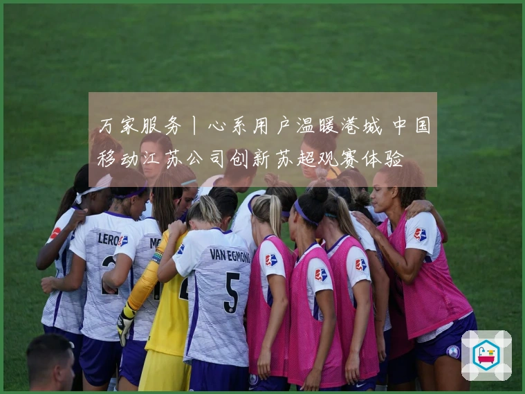 万家服务丨心系用户温暖港城 中国移动江苏公司创新苏超观赛体验