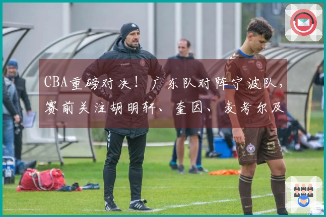 CBA重磅对决！广东队对阵宁波队，赛前关注胡明轩、奎因、麦考尔及宁波队动态