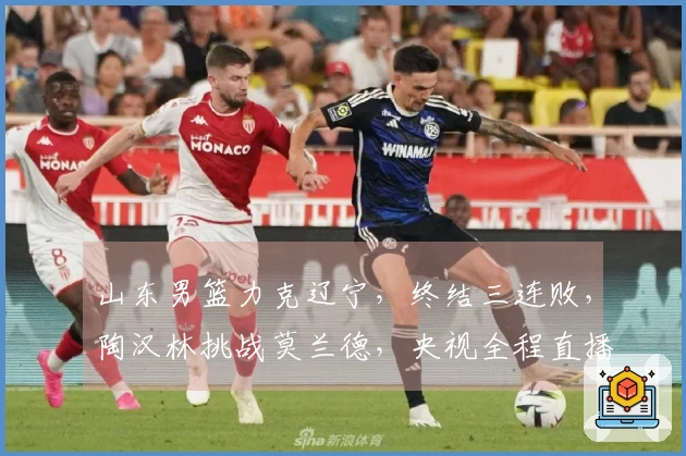 山东男篮力克辽宁，终结三连败，陶汉林挑战莫兰德，央视全程直播
