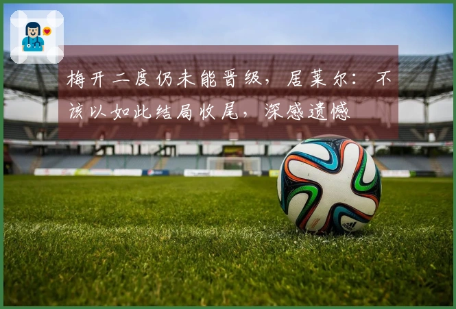梅开二度仍未能晋级，居莱尔：不该以如此结局收尾，深感遗憾