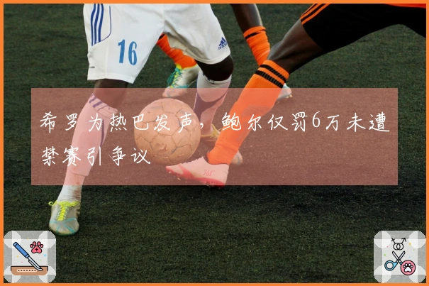 希罗为热巴发声，鲍尔仅罚6万未遭禁赛引争议