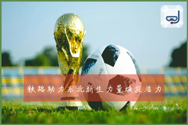 铁路助力东北新生力量焕发活力