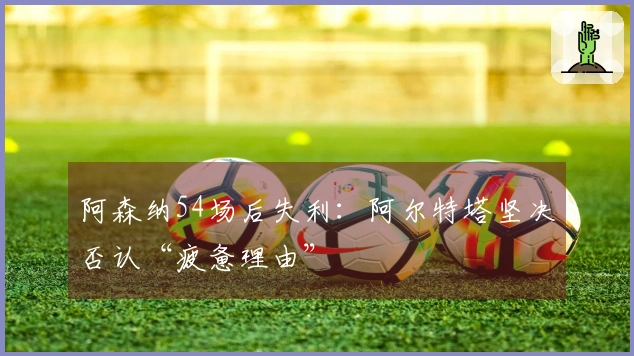 阿森纳54场后失利：阿尔特塔坚决否认“疲惫理由”